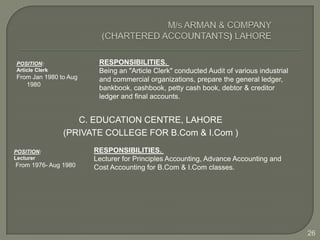 POSITION:               RESPONSIBILITIES.
Article Clerk           Being an "Article Clerk" conducted Audit of various industrial
From Jan 1980 to Aug    and commercial organizations, prepare the general ledger,
   1980
                        bankbook, cashbook, petty cash book, debtor & creditor
                        ledger and final accounts.


                   C. EDUCATION CENTRE, LAHORE
                (PRIVATE COLLEGE FOR B.Com & I.Com )

POSITION:              RESPONSIBILITIES.
Lecturer               Lecturer for Principles Accounting, Advance Accounting and
From 1976- Aug 1980    Cost Accounting for B.Com & I.Com classes.




                                                                                         26
 