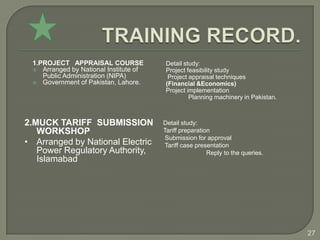 1.PROJECT APPRAISAL COURSE             Detail study:
  Arranged by National Institute of    Project feasibility study
    Public Administration (NIPA)         Project appraisal techniques
  Government of Pakistan, Lahore.      (Financial &Economics)
                                        Project implementation
                                                 Planning machinery in Pakistan.



2.MUCK TARIFF SUBMISSION               Detail study:
   WORKSHOP                            Tariff preparation
                                        Submission for approval
• Arranged by National Electric        Tariff case presentation
   Power Regulatory Authority,                          Reply to the queries.
   Islamabad




                                                                                   27
 