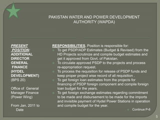 PAKISTAN WATER AND POWER DEVELOPMENT
                              AUTHORITY (WAPDA)




PRESENT              RESPONSIBILITIES. Position is responsible for:
 POSITION:            To get PSDP/ADP Estimates (Budget & Revised) from the
ADDITIONAL             HD Projects scrutinize and compile budget estimates and
DIRECTOR               get it approved from Govt. of Pakistan.
GENERAL               To circulate approved PSDP to the projects and process
 FINANCE               re-appropriation request.
(HYDEL                To process the requisition for release of PSDP funds and
DEVELOPMENT)           keep proper project wise record of all requisition .
(BPS 20)              To get foreign loan estimates from the projects for
                       financing of PSDP foreign component and compile foreign
Office of General      loan budget for the years.
Manager Finance       To get foreign exchange estimates regarding commitment
(Power Wing)           to be made and disbursement to be made for the imports
                       and invisible payment of Hydel Power Stations in operation
From Jan. 2011 to      and compile budget for the year.
   Date                                                              Continue P-6

                                                                                     5
 
