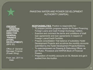 PAKISTAN WATER AND POWER DEVELOPMENT
                              AUTHORITY (WAPDA)




PRESENT              RESPONSIBILITIES. Position is responsible for:
   POSITION:          To prepare periodic progress reports for Project Financing,
ADDITIONAL             Foreign Loans and Cash Foreign Exchange matters.
DIRECTOR              Examine and comment the terms and conditions of draft
GENERAL                loan agreements and loan agreements in respect of
 FINANCE               Foreign Loans/Credit Facilities.
(HYDEL                Prepare consolidation Trial balance of subsidiary Hydel
DEVELOPMENT)
(BPS 20)               Development Projects and scrutinize the monthly accounts
                       submitted by the Hydel Development Projects/Stations.
Office of General     To exercise/powers as Drawing & Disbursing Officer, as
Manager Finance        per Rules, Procedure and WAPDA Book of Financial
(Power Wing)           Powers.
                      Preparation of monthly accounts on GL Module and get it
From Jan. 2011 to      audited from the Auditor.
   Date


                                                                                     6
 