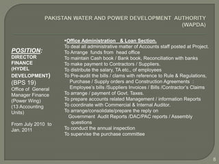 Office Administration & Loan Section.
                    To deal all administrative matter of Accounts staff posted at Project.
POSITION:           To Arrange funds from head office
DIRECTOR            To maintain Cash book / Bank book, Reconciliation with banks
FINANCE             To make payment to Contractors / Suppliers.
(HYDEL              To distribute the salary, TA etc., of employees
DEVELOPMENT)        To Pre-audit the bills / clams with reference to Rule & Regulations,
(BPS 19)              Purchase / Supply orders and Construction Agreements :
Office of General     Employee’s bills /Suppliers Invoices / Bills /Contractor’s Claims
Manager Finance     To arrange / payment of Govt. Taxes.
(Power Wing)        To prepare accounts related Management / information Reports
(13 Accounting      To coordinate with Commercial & Internal Auditor.
Units)              To arrange/consolidate/prepare the reply on
                      Government Audit Reports /DAC/PAC reports / Assembly
From July 2010 to      questions
Jan. 2011           To conduct the annual inspection
                    To supervise the purchase committee




                                                                                             8
 