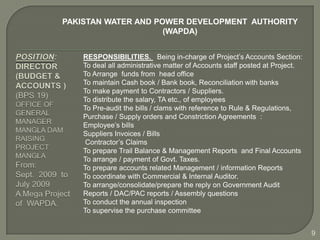 PAKISTAN WATER AND POWER DEVELOPMENT AUTHORITY
                     (WAPDA)


    RESPONSIBILITIES. Being in-charge of Project’s Accounts Section:
    To deal all administrative matter of Accounts staff posted at Project.
    To Arrange funds from head office
    To maintain Cash book / Bank book, Reconciliation with banks
    To make payment to Contractors / Suppliers.
    To distribute the salary, TA etc., of employees
    To Pre-audit the bills / clams with reference to Rule & Regulations,
    Purchase / Supply orders and Constriction Agreements :
    Employee’s bills
    Suppliers Invoices / Bills
     Contractor’s Claims
    To prepare Trail Balance & Management Reports and Final Accounts
    To arrange / payment of Govt. Taxes.
    To prepare accounts related Management / information Reports
    To coordinate with Commercial & Internal Auditor.
    To arrange/consolidate/prepare the reply on Government Audit
    Reports / DAC/PAC reports / Assembly questions
    To conduct the annual inspection
    To supervise the purchase committee


                                                                             9
 