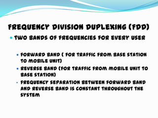 Frequency division duplexing (FDD)
 two bands of frequencies for every user
 forward band ( for traffic from Base station
to mobile unit)
 reverse band (for traffic from mobile unit to
Base station)
• frequency separation between forward band
and reverse band is constant throughout the
system
 