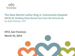 Martin Luther King, Jr. Community Hospital Page 1 3/28/2013
The New Martin Luther King Jr. Community Hospital
(MLK2.0): Building Value Based Care from the Ground Up
by Sajid Ahmed, CIIO
IHT2, San Francisco
March 25, 2014
 