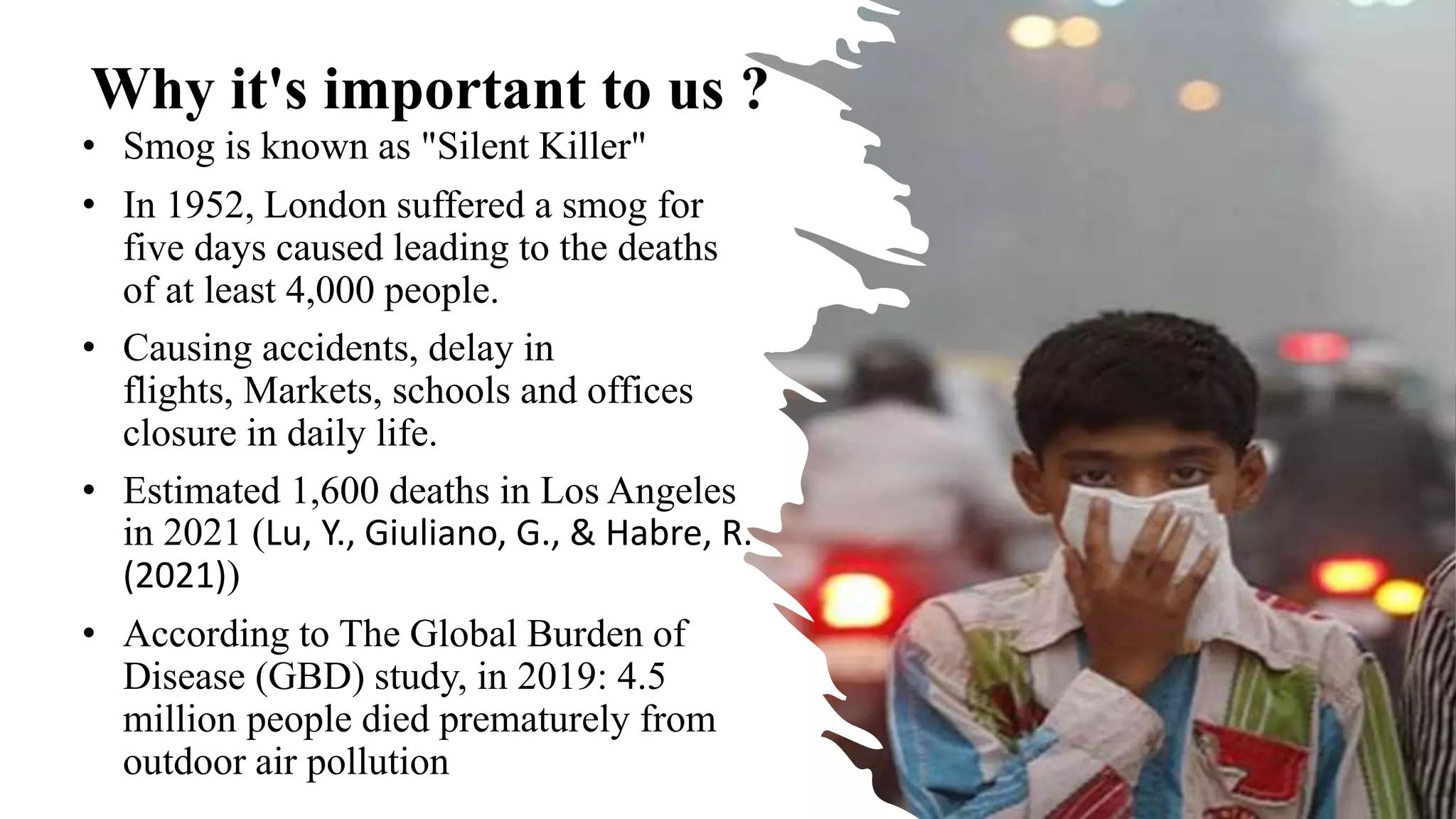 Why it's important to us ?
• Smog is known as "Silent Killer"
• In 1952, London suffered a smog for
five days caused leading to the deaths
of at least 4,000 people.
• Causing accidents, delay in
flights, Markets, schools and offices
closure in daily life.
• Estimated 1,600 deaths in Los Angeles
in 2021 (Lu, Y., Giuliano, G., & Habre, R.
(2021))
• According to The Global Burden of
Disease (GBD) study, in 2019: 4.5
million people died prematurely from
outdoor air pollution
 