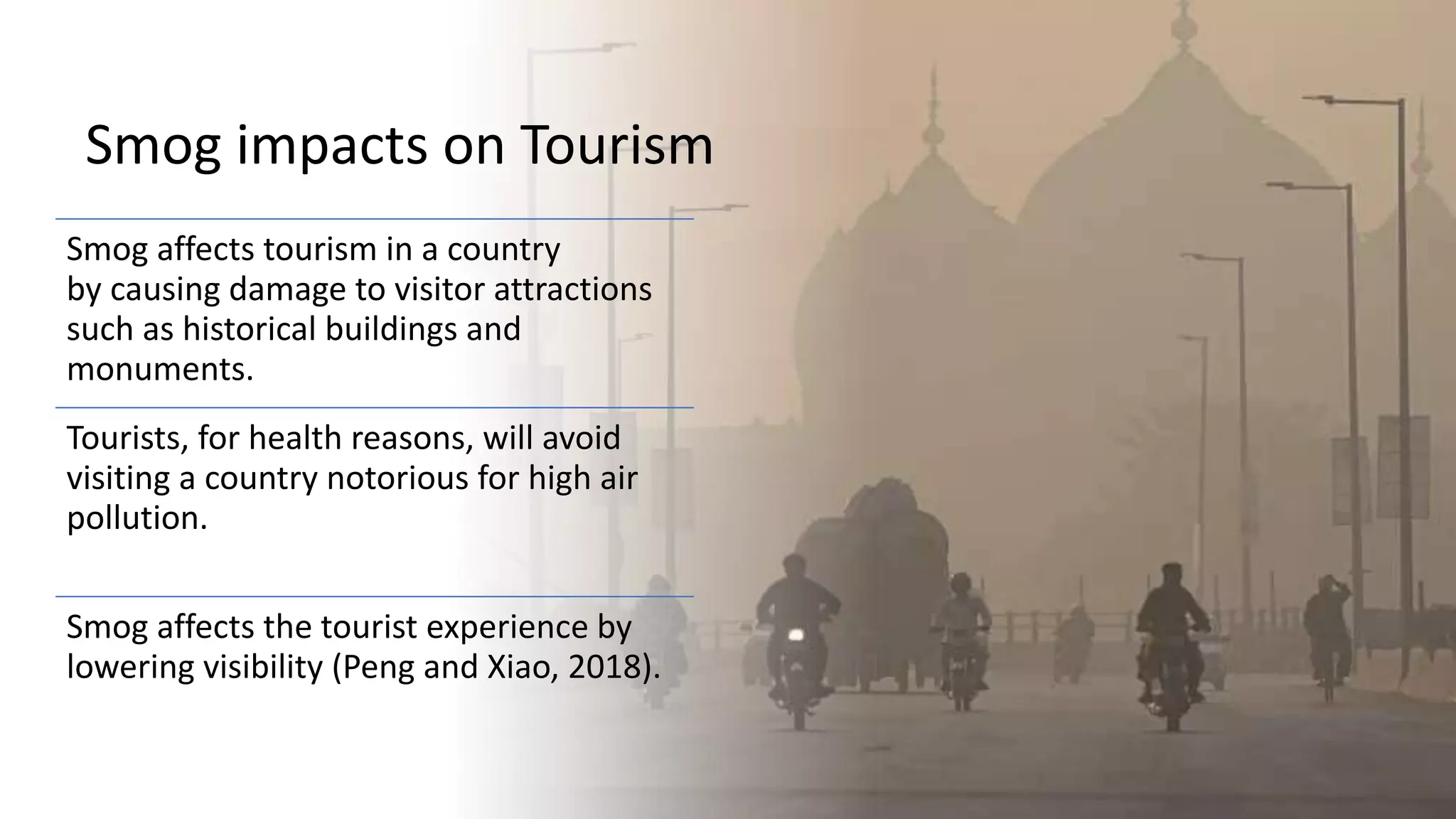 Smog impacts on Tourism
Smog affects tourism in a country
by causing damage to visitor attractions
such as historical buildings and
monuments.
Tourists, for health reasons, will avoid
visiting a country notorious for high air
pollution.
Smog affects the tourist experience by
lowering visibility (Peng and Xiao, 2018).
 