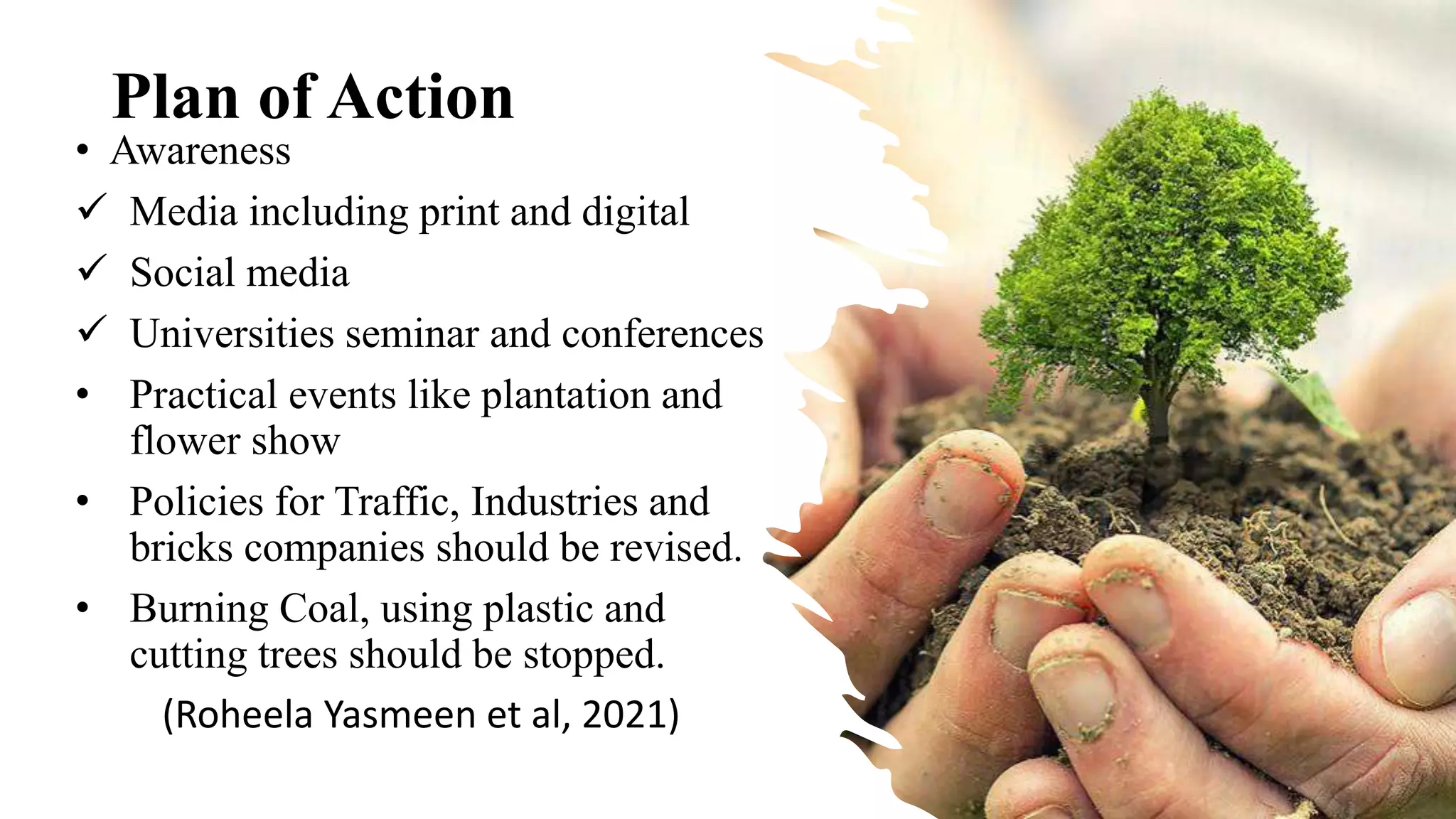 Plan of Action
• Awareness
 Media including print and digital
 Social media
 Universities seminar and conferences
• Practical events like plantation and
flower show
• Policies for Traffic, Industries and
bricks companies should be revised.
• Burning Coal, using plastic and
cutting trees should be stopped.
(Roheela Yasmeen et al, 2021)
 