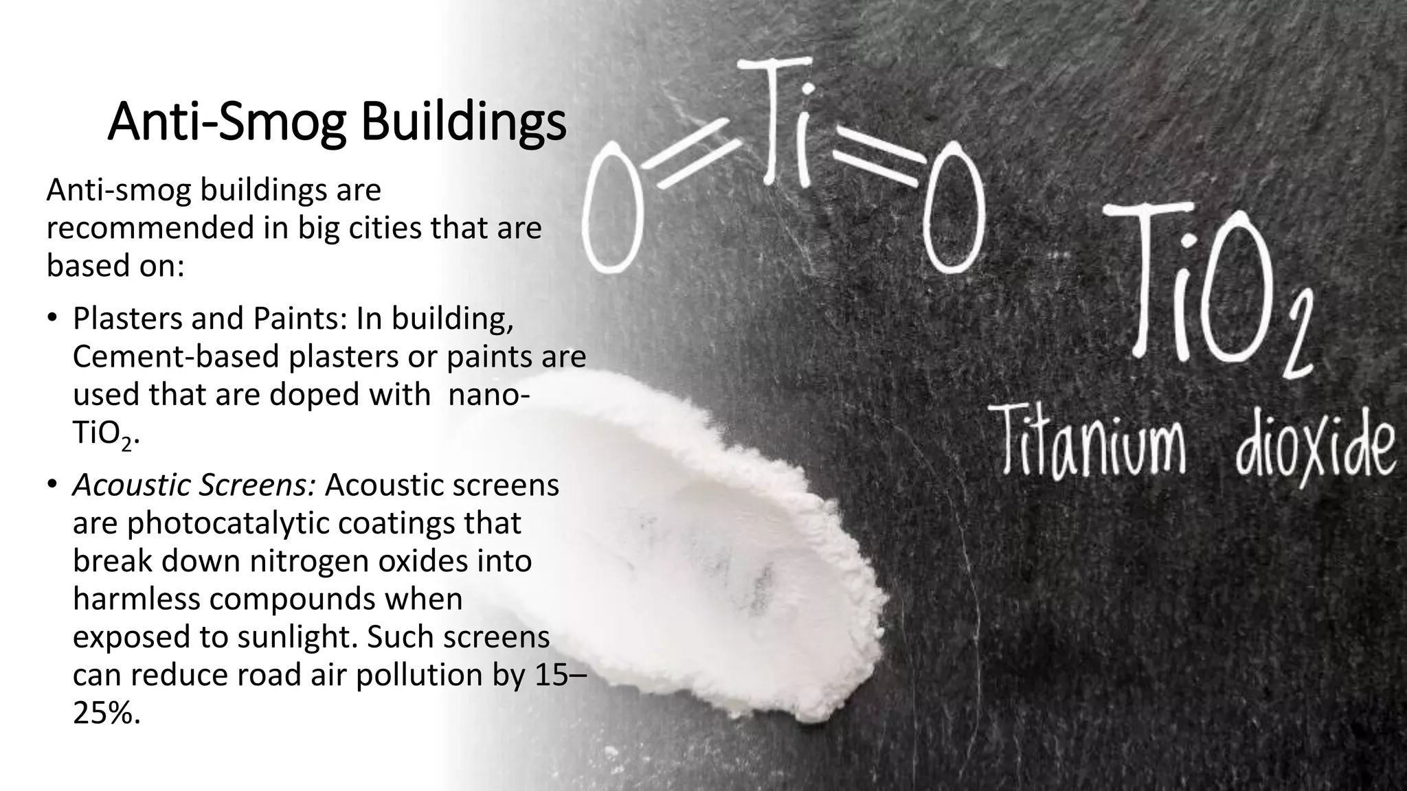 Anti-Smog Buildings
Anti-smog buildings are
recommended in big cities that are
based on:
• Plasters and Paints: In building,
Cement-based plasters or paints are
used that are doped with nano-
TiO2.
• Acoustic Screens: Acoustic screens
are photocatalytic coatings that
break down nitrogen oxides into
harmless compounds when
exposed to sunlight. Such screens
can reduce road air pollution by 15–
25%.
 