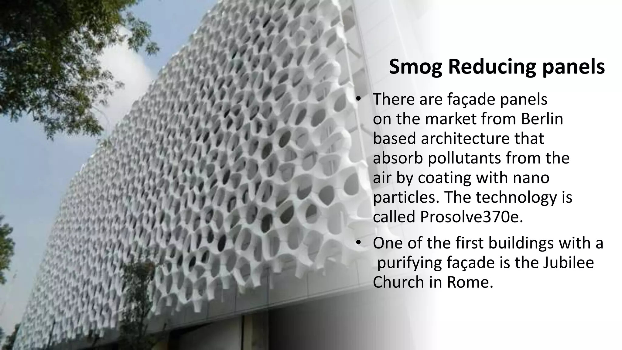 Smog Reducing panels
• There are façade panels
on the market from Berlin
based architecture that
absorb pollutants from the
air by coating with nano
particles. The technology is
called Prosolve370e.
• One of the first buildings with a
purifying façade is the Jubilee
Church in Rome.
 