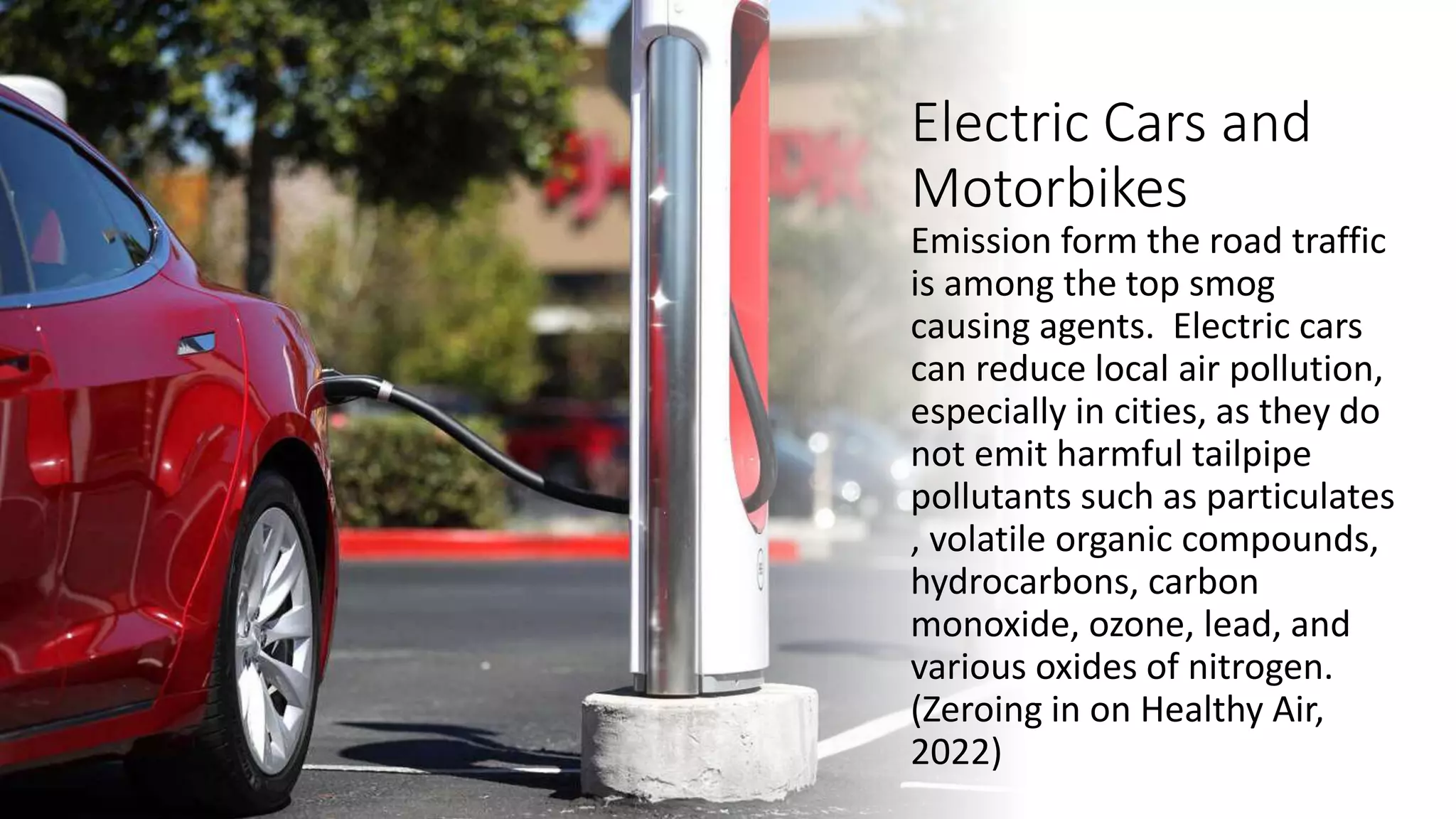Electric Cars and
Motorbikes
Emission form the road traffic
is among the top smog
causing agents. Electric cars
can reduce local air pollution,
especially in cities, as they do
not emit harmful tailpipe
pollutants such as particulates
, volatile organic compounds,
hydrocarbons, carbon
monoxide, ozone, lead, and
various oxides of nitrogen.
(Zeroing in on Healthy Air,
2022)
 