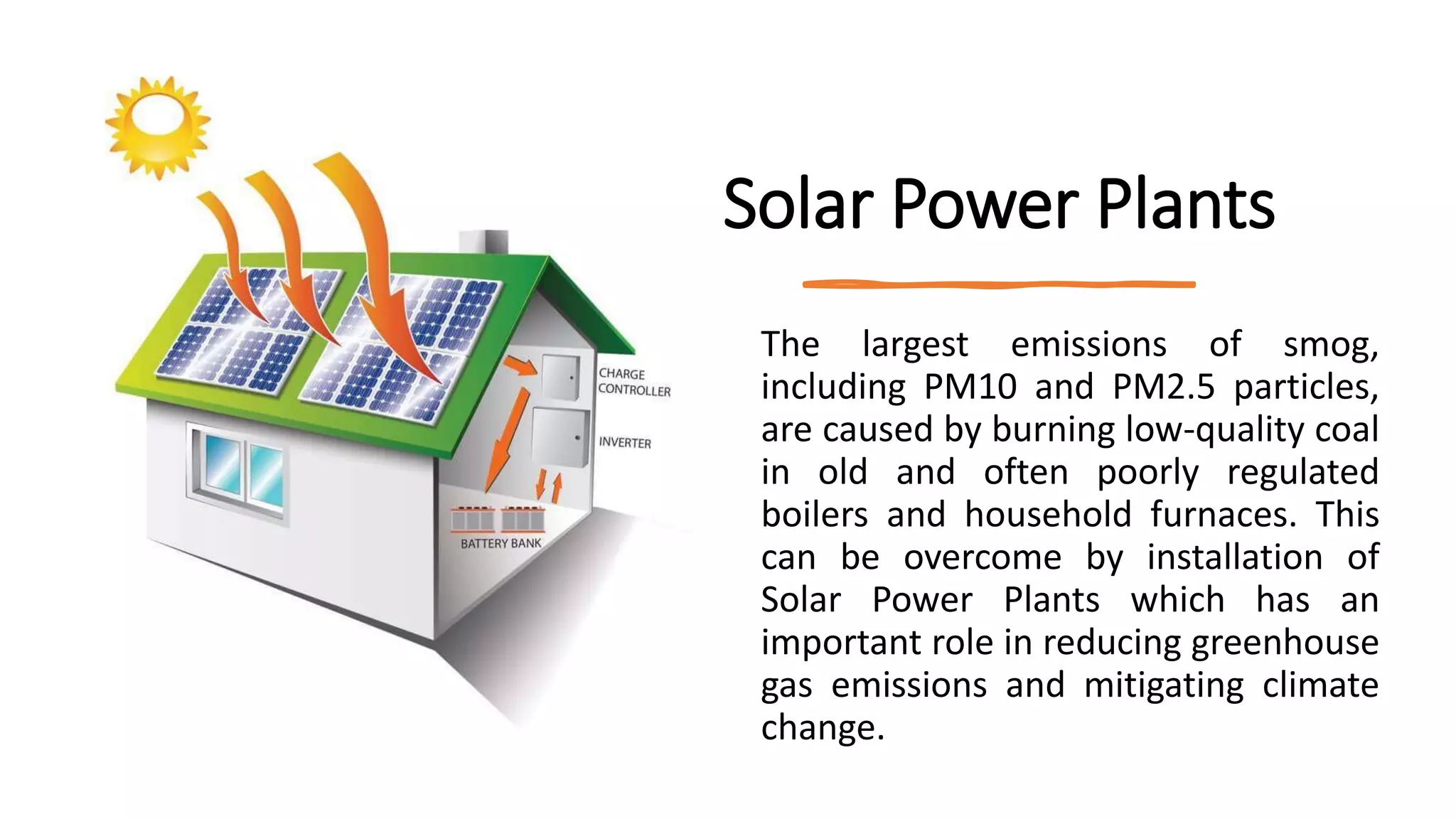 Solar Power Plants
The largest emissions of smog,
including PM10 and PM2.5 particles,
are caused by burning low-quality coal
in old and often poorly regulated
boilers and household furnaces. This
can be overcome by installation of
Solar Power Plants which has an
important role in reducing greenhouse
gas emissions and mitigating climate
change.
 