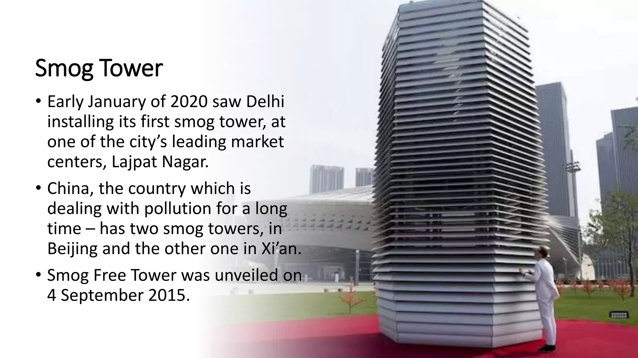 Smog Tower
• Early January of 2020 saw Delhi
installing its first smog tower, at
one of the city’s leading market
centers, Lajpat Nagar.
• China, the country which is
dealing with pollution for a long
time – has two smog towers, in
Beijing and the other one in Xi’an.
• Smog Free Tower was unveiled on
4 September 2015.
 