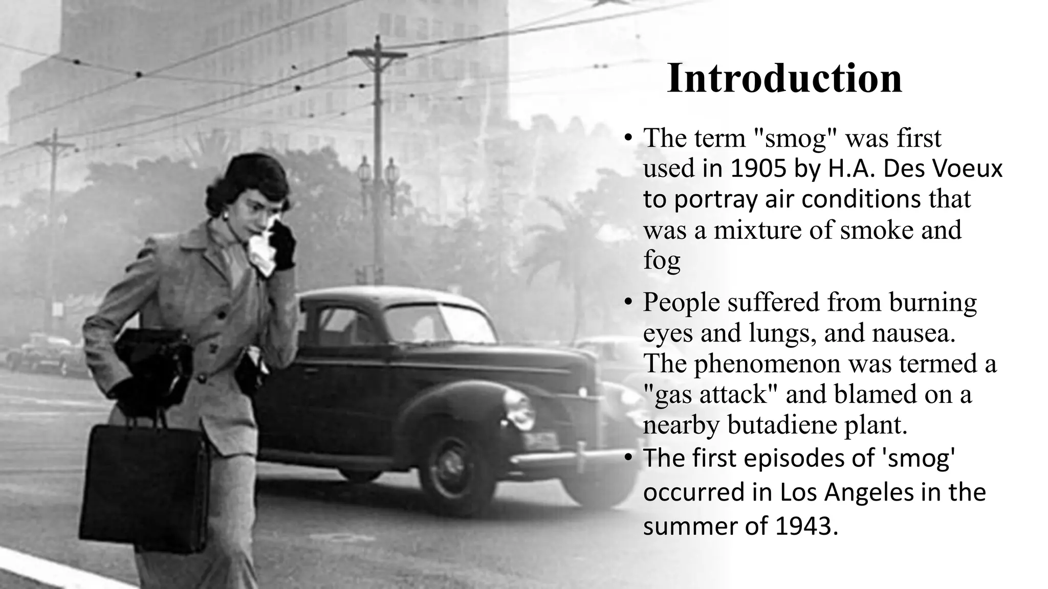 Introduction
• The term "smog" was first
used in 1905 by H.A. Des Voeux
to portray air conditions that
was a mixture of smoke and
fog
• People suffered from burning
eyes and lungs, and nausea.
The phenomenon was termed a
"gas attack" and blamed on a
nearby butadiene plant.
• The first episodes of 'smog'
occurred in Los Angeles in the
summer of 1943.
 