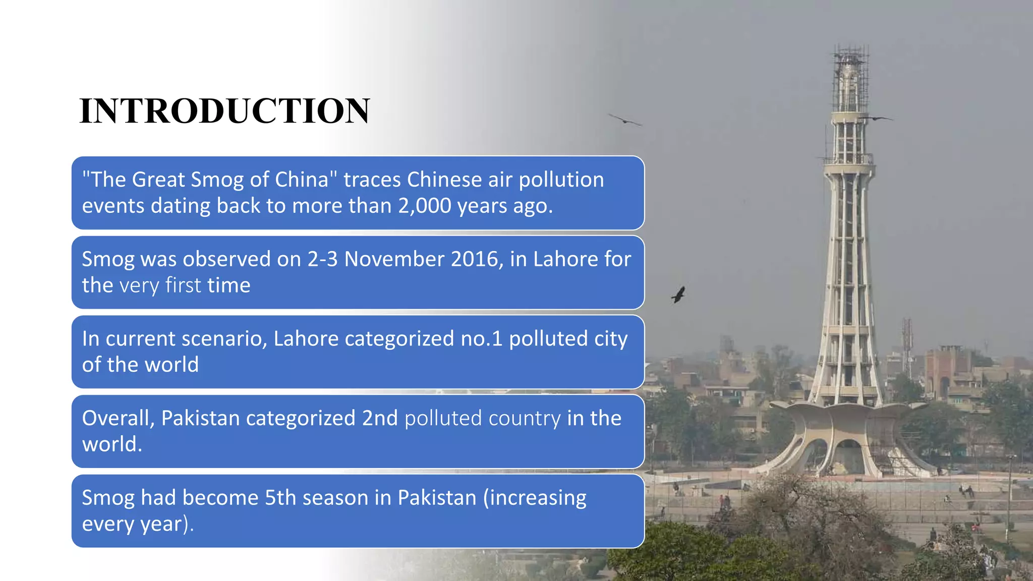 INTRODUCTION
"The Great Smog of China" traces Chinese air pollution
events dating back to more than 2,000 years ago.
Smog was observed on 2-3 November 2016, in Lahore for
the very first time
In current scenario, Lahore categorized no.1 polluted city
of the world
Overall, Pakistan categorized 2nd polluted country in the
world.
Smog had become 5th season in Pakistan (increasing
every year).
 
