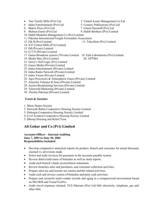 • Naz Textile Mills (Pvt) Ltd. 3. United Assets Management Co Ltd
4 Indus Entertainment (Pvt) Ltd 5. Century Publications (Pvt) Ltd
6. Matrix Press (Pvt) Ltd 7. Chemi Dyestuff (Pvt) Ltd
8 Mehran Gums (Pvt) Ltd 9. Habib Brothers (Pvt) Limited
10. Habib Modarba Management Co (Pvt) Limited
11. Pakistan International Freight Forwarders Association
12. F& B (Pvt) Limited 13. Tekcellent (Pvt) Limited
14. N.P. Cotton Mills (Pvt) Limited
15. IM (Private) Limited
16. G.T.N (Private) Limited
17. Gaaza Broadcast system ( Private) Limited 18. Epla Laboratories (Pvt) Limited
19. Media Max (Pvt) Limited 20. APTMA
21. Gerry’s Soft Logic (Pvt) Limited
22. Gaaza Media (Private) Limited
23. Indus Entertainment (Private) Limited
24. Indus Radio Network (Private) Limited
25. Indus Vision (Private) Limited
26. Agro Processors & Atmospheric Gases (Private) Limited
27. AmeeJee Valeejee & Sons (Private) Limited
28. Aurora Broadcasting Services (Private) Limited
29. Teleworld Marketing (Private) Limited
30. Pierlite Pakistan (Private) Limited
Trusts & Societies
1. Marie Stopes Society
2. Dawoodi Bohra Cooperative Housing Society Limited
3. Dohrajee Cooperative Housing Society Limited
4. Civil Aviation Cooperative Housing Society Limited
5. Dhoraji Housing and Relief Trust
Ali Gohar and Co (Pvt) Limited
Accounts Officer – Internal Auditing
June 7, 2003 to June 30, 2004
Responsibilities included:
• Develop comparative analytical reports by product, branch and consumer for actual discounts
claimed vs. provisions made.
• Select and audit invoices for payments in the accounts payable system.
• Review debit/credit notes of branches as well as stock reports.
• Audit each branch’s bank reconciliation statements.
• Review branches sales and purchases, and consumer collection activities.
• Prepare sales tax and income tax returns and the related activities.
• Audit cash and invoice system of branches and petty cash activities.
• Prepare and reconcile multi-vendor records and aging in a computerized environment based
on MS DOS and Visual FoxPro.
• Audit travel expenses claimed, TCS Pakistan (Pvt) Ltd bills electricity, telephone, gas and
other bills.
 