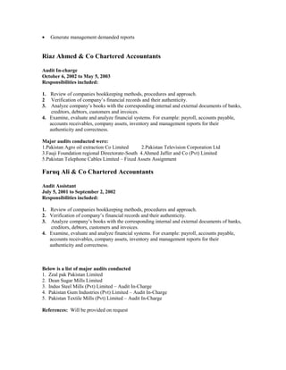 • Generate management demanded reports
Riaz Ahmed & Co Chartered Accountants
Audit In-charge
October 6, 2002 to May 5, 2003
Responsibilities included:
1. Review of companies bookkeeping methods, procedures and approach.
2 Verification of company’s financial records and their authenticity.
3. Analyze company’s books with the corresponding internal and external documents of banks,
creditors, debtors, customers and invoices.
4. Examine, evaluate and analyze financial systems. For example: payroll, accounts payable,
accounts receivables, company assets, inventory and management reports for their
authenticity and correctness.
Major audits conducted were:
1.Pakistan Agro oil extraction Co Limited 2.Pakistan Television Corporation Ltd
3.Fauji Foundation regional Directorate-South 4.Ahmed Jaffer and Co (Pvt) Limited
5.Pakistan Telephone Cables Limited – Fixed Assets Assignment
Faruq Ali & Co Chartered Accountants
Audit Assistant
July 5, 2001 to September 2, 2002
Responsibilities included:
1. Review of companies bookkeeping methods, procedures and approach.
2. Verification of company’s financial records and their authenticity.
3. Analyze company’s books with the corresponding internal and external documents of banks,
creditors, debtors, customers and invoices.
4. Examine, evaluate and analyze financial systems. For example: payroll, accounts payable,
accounts receivables, company assets, inventory and management reports for their
authenticity and correctness.
Below is a list of major audits conducted
1. Zeal pak Pakistan Limited
2. Dean Sugar Mills Limited
3. Indus Steel Mills (Pvt) Limited – Audit In-Charge
4. Pakistan Gum Industries (Pvt) Limited – Audit In-Charge
5. Pakistan Textile Mills (Pvt) Limited – Audit In-Charge
References: Will be provided on request
 