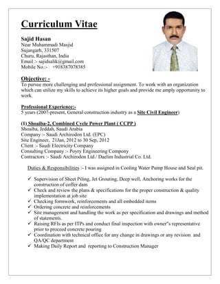 Curriculum Vitae
Sajid Hasan
Near Muhammadi Masjid
Sujangarh, 331507
Churu, Rajasthan, India
Email :- sajidsalik@gmail.com
Mobile No.:- +918387078385

Objective: -
To pursue more challenging and professional assignment. To work with an organization
which can utilize my skills to achieve its higher goals and provide me amply opportunity to
work.

Professional Experience:-
5 years (2007-present, General construction industry as a Site Civil Engineer)

(1) Shoaiba-2, Combined Cycle Power Plant ( CCPP )
Shoaiba, Jeddah, Saudi Arabia
Company :- Saudi Archirodon Ltd. (EPC)
Site Engineer, 21Jan, 2012 to 30 Sep, 2012
Client :- Saudi Electricity Company
Consulting Company :- Poyry Engineering Compony
Contractors :- Saudi Archirodon Ltd./ Daelim Industrial Co. Ltd.

   Duties & Responsibilities :- I was assigned in Cooling Water Pump House and Seal pit.

    Supervision of Sheet Piling, Jet Grouting, Deep well, Anchoring works for the
     construction of coffer dam
    Check and review the plans & specifications for the proper construction & quality
     implementation at job site
    Checking formwork, reinforcements and all embedded items
    Ordering concrete and reinforcements
    Site management and handling the work as per specification and drawings and method
     of statements.
    Raising RFIs as per ITPs and conduct final inspection with owner"s representative
     prior to proceed concrete pouring
    Coordination with technical office for any change in drawings or any revision and
     QA/QC department
    Making Daily Report and reporting to Construction Manager
 