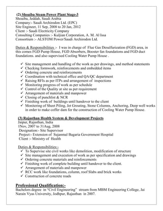 (2) Shoaiba Steam Power Plant Stage-3
Shoaiba, Jeddah, Saudi Arabia
Company:- Saudi Archirodon Ltd. (EPC)
Site Engineer, 11 Sep, 2008 to 20 Jan, 2012
Client :- Saudi Electricity Company
Consulting Companies :- Kuljian Corporation, A. M. Al Issa
Consortium :- ALSTOM Power/Saudi Archirodon Ltd.

Duties & Responsibilities :- I was in charge of Flue Gas Desulfurization (FGD) area, in
this comes FGD Pump House, FGD Absorbers, Booster fan foundations and FGD duct
foundations. and also supervised Cooling Water Pump House .

      Site management and handling of the work as per drawings, and method statements
      Checking formwork, reinforcements and embedded items
      Ordering concrete and reinforcements
      Coordination with technical office and QA/QC department
      Raising RFIs as per ITPs and arrangement of inspections
      Monitoring progress of work as per schedule
      Control of the Quality at site as per requirement
      Arrangement of materials and manpower
      Closing of punchlist & NCR
      Finishing work of buildings until handover to the client
      Monitering of Sheet Piling, Jet Grouting, Stone Columns, Anchoring, Deep well works
       in order to make coffer dam for the construction of Cooling Water Pump House.

 (3) Rajasthan Health System & Development Projects
 Jaipur, Rajasthan, India
 1Nov, 2007 to 31Aug, 2008
  Designation:- Site Supervisor
  Project:- Extension of Sujanmal Bagaria Government Hospital
  Client :- Ministry of Health

 Duties & Responsibilities:-
   To Supervise site civil works like demolition, modification of structure
   Site management and execution of work as per specification and drawings
   Ordering concrete materials and reinforcements
   Finishing work of complete building until handover to the client.
   Arrangement of materials and manpower
   RCC work like foundations, column, roof Slabs and brick works
   Construction of concrete roads

Professional Qualification:-
Bachelors degree in “Civil Engineering” stream from MBM Engineering College, Jai
Narain Vyas University, Jodhpur, Rajasthan in 2007.
 