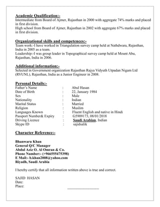 Academic Qualification:-
Intermediate from Board of Ajmer, Rajasthan in 2000 with aggregate 74% marks and placed
in first division.
High school from Board of Ajmer, Rajasthan in 2002 with aggregate 67% marks and placed
in first division.

Organizational skills and competences:-
Team work:-I have worked in Triangulation survey camp held at Nathdwara, Rajasthan,
India in 2005 as a team.
Leadership:-I was group leader in Topographical survey camp held at Mount Abu,
Rajasthan, India in 2006.

Additional information:-
Selected in Government organization Rajasthan Rajya Vidyuth Utpadan Nigam Ltd
(RVUNL), Rajasthan, India as a Junior Engineer in 2008.

Personal Details:-
Father’s Name                    :        Abul Hasan
Date of Birth                    :        22, January 1984
Sex                              :        Male
Nationality                      :        Indian
Marital Status                   :        Married
Religion                         :        Muslim
Languages Known                   :       Fluent English and native in Hindi
Passport Number& Expiry          :         G5909173, 08/01/2018
Driving Licence                   :        Saudi Arabian, Indian
Skype ID                          :        sajidsalik

Character Reference:-

Bhanwaru Khan
General Q/C Manager
Abdul Aziz O. Al Omran & Co.
Phone Number:- (+966555475398)
E Mail:- b.khan2008@yahoo.com
Riyadh, Saudi Arabia

I hereby certify that all information written above is true and correct.

SAJID HASAN
Date:
Place:
                                      **********************************
 