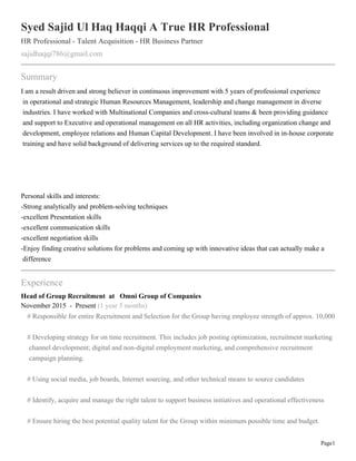 Page1
Syed Sajid Ul Haq Haqqi A True HR Professional
HR Professional - Talent Acquisition - HR Business Partner
sajidhaqqi786@gmail.com
Summary
I am a result driven and strong believer in continuous improvement with 5 years of professional experience
in operational and strategic Human Resources Management, leadership and change management in diverse
industries. I have worked with Multinational Companies and cross-cultural teams & been providing guidance
and support to Executive and operational management on all HR activities, including organization change and
development, employee relations and Human Capital Development. I have been involved in in-house corporate
training and have solid background of delivering services up to the required standard.
Personal skills and interests:
-Strong analytically and problem-solving techniques
-excellent Presentation skills
-excellent communication skills
-excellent negotiation skills
-Enjoy finding creative solutions for problems and coming up with innovative ideas that can actually make a
difference
Experience
Head of Group Recruitment at Omni Group of Companies
November 2015 - Present (1 year 5 months)
# Responsible for entire Recruitment and Selection for the Group having employee strength of approx. 10,000
# Developing strategy for on time recruitment. This includes job posting optimization, recruitment marketing
channel development; digital and non-digital employment marketing, and comprehensive recruitment
campaign planning.
# Using social media, job boards, Internet sourcing, and other technical means to source candidates
# Identify, acquire and manage the right talent to support business initiatives and operational effectiveness
# Ensure hiring the best potential quality talent for the Group within minimum possible time and budget.
 