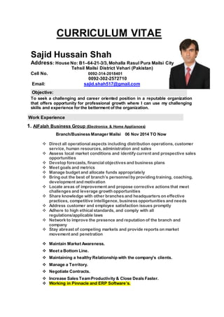 CURRICULUM VITAE
Sajid Hussain Shah
Address: House No: B1–64-21-3/3, Mohalla Rasul Pura Mailsi City
Tehsil Mailsi District Vehari (Pakistan)
Cell No. 0092-314-2018401
0092-302-2572710
Email: sajid.shah517@gmail.com
Objective:
To seek a challenging and career oriented position in a reputable organization
that offers opportunity for professional growth where I can use my challenging
skills and experience for the betterment of the organization.
Work Experience
1. AlFalah Business Group (Electronics & Home Appliances)
Branch/Business Manager Mailsi 06 Nov 2014 TO Now
 Direct all operational aspects including distribution operations, customer
service, human resources, administration and sales
 Assess local market conditions and identify current and prospective sales
opportunities
 Develop forecasts, financial objectives and business plans
 Meet goals and metrics
 Manage budget and allocate funds appropriately
 Bring out the best of branch’s personnel by providing training, coaching,
development and motivation
 Locate areas of improvement and propose corrective actions that meet
challenges and leverage growth opportunities
 Share knowledge with other branches and headquarters on effective
practices, competitive intelligence, business opportunities and needs
 Address customer and employee satisfaction issues promptly
 Adhere to high ethical standards, and comply with all
regulations/applicable laws
 Network to improve the presence and reputation of the branch and
company
 Stay abreast of competing markets and provide reports on market
movement and penetration
 Maintain Market Awareness.
 Meet a Bottom Line.
 Maintaining a healthy Relationship with the company's clients.
 Manage a Territory.
 Negotiate Contracts.
 Increase Sales TeamProductivity & Close Deals Faster.
 Working in Pinnacle and ERP Software’s.
 