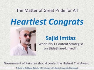 The Matter of Great Pride for All
Heartiest Congrats
Sajid Imtiaz
World No.1 Content Strategist
on SlideShare-LinkedIn
Tribute by Siddique Baluch, LLM Scholar, Intl Islamic University Islamabad
Government of Pakistan should confer the Highest Civil Award.
 