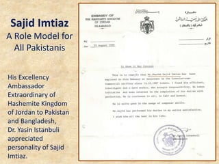 His Excellency
Ambassador
Extraordinary of
Hashemite Kingdom
of Jordan to Pakistan
and Bangladesh,
Dr. Yasin Istanbuli
appreciated
personality of Sajid
Imtiaz.
Sajid Imtiaz
A Role Model for
All Pakistanis
 