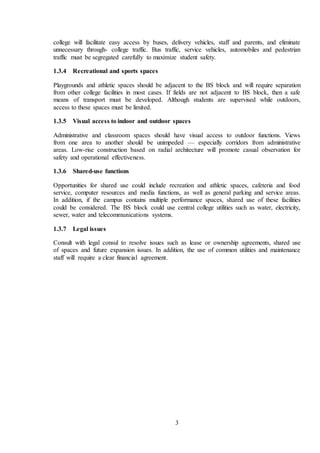3
college will facilitate easy access by buses, delivery vehicles, staff and parents, and eliminate
unnecessary through- college traffic. Bus traffic, service vehicles, automobiles and pedestrian
traffic must be segregated carefully to maximize student safety.
1.3.4 Recreational and sports spaces
Playgrounds and athletic spaces should be adjacent to the BS block and will require separation
from other college facilities in most cases. If fields are not adjacent to BS block, then a safe
means of transport must be developed. Although students are supervised while outdoors,
access to these spaces must be limited.
1.3.5 Visual access to indoor and outdoor spaces
Administrative and classroom spaces should have visual access to outdoor functions. Views
from one area to another should be unimpeded — especially corridors from administrative
areas. Low-rise construction based on radial architecture will promote casual observation for
safety and operational effectiveness.
1.3.6 Shared-use functions
Opportunities for shared use could include recreation and athletic spaces, cafeteria and food
service, computer resources and media functions, as well as general parking and service areas.
In addition, if the campus contains multiple performance spaces, shared use of these facilities
could be considered. The BS block could use central college utilities such as water, electricity,
sewer, water and telecommunications systems.
1.3.7 Legal issues
Consult with legal consul to resolve issues such as lease or ownership agreements, shared use
of spaces and future expansion issues. In addition, the use of common utilities and maintenance
staff will require a clear financial agreement.
 