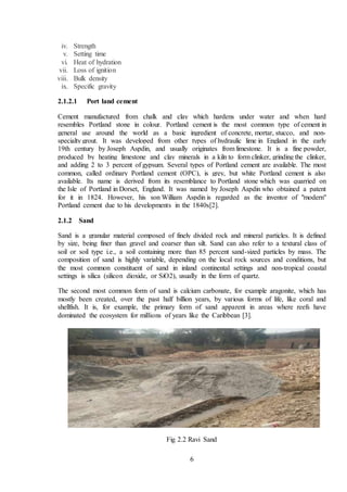 6
iv. Strength
v. Setting time
vi. Heat of hydration
vii. Loss of ignition
viii. Bulk density
ix. Specific gravity
2.1.2.1 Port land cement
Cement manufactured from chalk and clay which hardens under water and when hard
resembles Portland stone in colour. Portland cement is the most common type of cement in
general use around the world as a basic ingredient of concrete, mortar, stucco, and non-
specialty grout. It was developed from other types of hydraulic lime in England in the early
19th century by Joseph Aspdin, and usually originates from limestone. It is a fine powder,
produced by heating limestone and clay minerals in a kiln to form clinker, grinding the clinker,
and adding 2 to 3 percent of gypsum. Several types of Portland cement are available. The most
common, called ordinary Portland cement (OPC), is grey, but white Portland cement is also
available. Its name is derived from its resemblance to Portland stone which was quarried on
the Isle of Portland in Dorset, England. It was named by Joseph Aspdin who obtained a patent
for it in 1824. However, his son William Aspdin is regarded as the inventor of "modern"
Portland cement due to his developments in the 1840s[2].
2.1.2 Sand
Sand is a granular material composed of finely divided rock and mineral particles. It is defined
by size, being finer than gravel and coarser than silt. Sand can also refer to a textural class of
soil or soil type i.e., a soil containing more than 85 percent sand-sized particles by mass. The
composition of sand is highly variable, depending on the local rock sources and conditions, but
the most common constituent of sand in inland continental settings and non-tropical coastal
settings is silica (silicon dioxide, or SiO2), usually in the form of quartz.
The second most common form of sand is calcium carbonate, for example aragonite, which has
mostly been created, over the past half billion years, by various forms of life, like coral and
shellfish. It is, for example, the primary form of sand apparent in areas where reefs have
dominated the ecosystem for millions of years like the Caribbean [3].
Fig 2.2 Ravi Sand
 