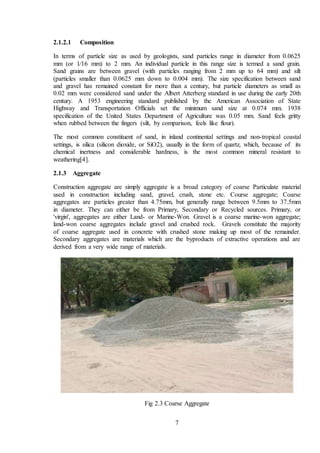 7
2.1.2.1 Composition
In terms of particle size as used by geologists, sand particles range in diameter from 0.0625
mm (or 1⁄16 mm) to 2 mm. An individual particle in this range size is termed a sand grain.
Sand grains are between gravel (with particles ranging from 2 mm up to 64 mm) and silt
(particles smaller than 0.0625 mm down to 0.004 mm). The size specification between sand
and gravel has remained constant for more than a century, but particle diameters as small as
0.02 mm were considered sand under the Albert Atterberg standard in use during the early 20th
century. A 1953 engineering standard published by the American Association of State
Highway and Transportation Officials set the minimum sand size at 0.074 mm. 1938
specification of the United States Department of Agriculture was 0.05 mm. Sand feels gritty
when rubbed between the fingers (silt, by comparison, feels like flour).
The most common constituent of sand, in inland continental settings and non-tropical coastal
settings, is silica (silicon dioxide, or SiO2), usually in the form of quartz, which, because of its
chemical inertness and considerable hardness, is the most common mineral resistant to
weathering[4].
2.1.3 Aggregate
Construction aggregate are simply aggregate is a broad category of coarse Particulate material
used in construction including sand, gravel, crush, stone etc. Course aggregate; Coarse
aggregates are particles greater than 4.75mm, but generally range between 9.5mm to 37.5mm
in diameter. They can either be from Primary, Secondary or Recycled sources. Primary, or
'virgin', aggregates are either Land- or Marine-Won. Gravel is a coarse marine-won aggregate;
land-won coarse aggregates include gravel and crushed rock. Gravels constitute the majority
of coarse aggregate used in concrete with crushed stone making up most of the remainder.
Secondary aggregates are materials which are the byproducts of extractive operations and are
derived from a very wide range of materials.
Fig 2.3 Coarse Aggregate
 