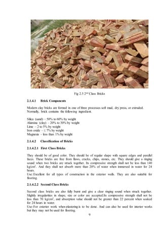 9
Fig 2.5 2nd Class Bricks
2.1.4.1 Brick Components
Modern clay bricks are formed in one of three processes soft mud, dry press, or extruded.
Normally, brick contains the following ingredient.
Silica (sand) – 50% to 60% by weight
Alumina (clay) – 20% to 30% by weight
Lime – 2 to 5% by weight
Iron oxide – ≤ 7% by weight
Magnesia – less than 1% by weight
2.1.4.2 Classification of Bricks
2.1.4.2.1 First Class Bricks
They should be of good color. They should be of regular shape with square edges and parallel
faces. These bricks are free from flaws, cracks, chips, stones, etc. They should give a ringing
sound when two bricks are struck together. Its compressive strength shall not be less than 140
kg/cm2. And they shall not absorb more than 20% of water when immersed in water for 24
hours.
Use: Excellent for all types of construction in the exterior walls. They are also suitable for
flooring.
2.1.4.2.2 Second Class Bricks
Second class bricks are also fully burnt and give a clear ringing sound when struck together.
Slightly irregularities in shape, size or color are accepted.Its compressive strength shall not be
less than 70 kg/cm2, and absorption value should not be greater than 22 percent when soaked
for 24 hours in water.
Use: For exterior work when plastering is to be done. And can also be used for interior works
but they may not be used for flooring.
 