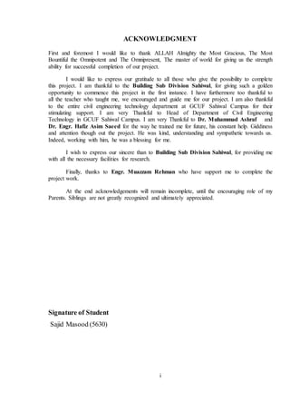 i
ACKNOWLEDGMENT
First and foremost I would like to thank ALLAH Almighty the Most Gracious, The Most
Bountiful the Omnipotent and The Omnipresent, The master of world for giving us the strength
ability for successful completion of our project.
I would like to express our gratitude to all those who give the possibility to complete
this project. I am thankful to the Building Sub Division Sahiwal, for giving such a golden
opportunity to commence this project in the first instance. I have furthermore too thankful to
all the teacher who taught me, we encouraged and guide me for our project. I am also thankful
to the entire civil engineering technology department at GCUF Sahiwal Campus for their
stimulating support. I am very Thankful to Head of Department of Civil Engineering
Technology in GCUF Sahiwal Campus. I am very Thankful to Dr. Muhammad Ashraf and
Dr. Engr. Hafiz Asim Saeed for the way he trained me for future, his constant help. Giddiness
and attention though out the project. He was kind, understanding and sympathetic towards us.
Indeed, working with him, he was a blessing for me.
I wish to express our sincere than to Building Sub Division Sahiwal, for providing me
with all the necessary facilities for research.
Finally, thanks to Engr. Muazzam Rehman who have support me to complete the
project work.
At the end acknowledgements will remain incomplete, until the encouraging role of my
Parents. Siblings are not greatly recognized and ultimately appreciated.
Signature of Student
Sajid Masood (5630)
 