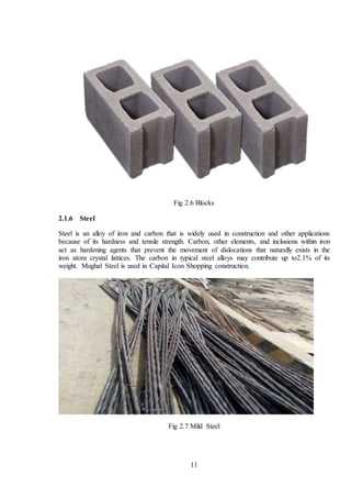 11
Fig 2.6 Blocks
2.1.6 Steel
Steel is an alloy of iron and carbon that is widely used in construction and other applications
because of its hardness and tensile strength. Carbon, other elements, and inclusions within iron
act as hardening agents that prevent the movement of dislocations that naturally exists in the
iron atom crystal lattices. The carbon in typical steel alloys may contribute up to2.1% of its
weight. Mughal Steel is used in Capital Icon Shopping construction.
Fig 2.7 Mild Steel
 