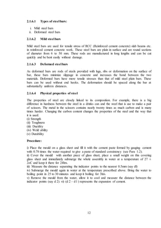 12
2.1.6.1 Types of steel bars:
i. Mild steel bars
ii. Deformed steel bars
2.1.6.2 Mild steel bars
Mild steel bars are used for tensile stress of RCC (Reinforced cement concrete) slab beams etc.
in reinforced cement concrete work. These steel bars are plain in surface and are round sections
of diameter from 6 to 50 mm. These rods are manufactured in long lengths and can be cut
quickly and be bent easily without damage.
2.1.6.3 Deformed steel bars
As deformed bars are rods of steels provided with lugs, ribs or deformation on the surface of
bar, these bars minimize slippage in concrete and increases the bond between the two
materials. Deformed bars have more tensile stresses than that of mild steel plain bars. These
bars can be used without end hooks. The deformation should be spaced along the bar at
substantially uniform distances.
2.1.6.4 Physical properties of steel
The properties of steel are closely linked to its composition. For example, there is a big
difference in hardness between the steel in a drinks can and the steel that is use to make a pair
of scissors. The metal in the scissors contains nearly twenty times as much carbon and is many
times harder. Changing the carbon content changes the properties of the steel and the way that
it is used.
(i) Strength
(ii) Toughness
(iii) Ductility
(iv) Weld ability
(v) Durability
Procedure:
i) Place the mould on a glass sheet and fill it with the cement paste formed by gauging cement
with 0.78 times the water required to give a paste of standard consistency (see Para 1.2).
ii) Cover the mould with another piece of glass sheet, place a small weight on this covering
glass sheet and immediately submerge the whole assembly in water at a temperature of 27 ±
2oC and keep it there for 24hrs.
iii) Measure the distance separating the indicator points to the nearest 0.5mm (say dl)
iv) Submerge the mould again in water at the temperature prescribed above. Bring the water to
boiling point in 25 to 30 minutes and keep it boiling for 3hrs.
v) Remove the mould from the water, allow it to cool and measure the distance between the
indicator points (say d 2). vi) (d 2 – d l ) represents the expansion of cement.
 