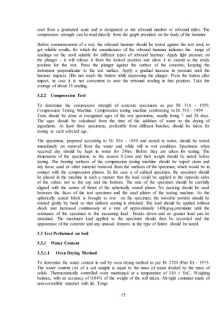 15
read from a graduated scale and is designated as the rebound number or rebound index. The
compressive strength can be read directly from the graph provided on the body of the hammer.
Before commencement of a test, the rebound hammer should be tested against the test anvil, to
get reliable results, for which the manufacturer of the rebound hammer indicates the range of
readings on the anvil suitable for different types of rebound hammer. Apply light pressure on
the plunger - it will release it from the locked position and allow it to extend to the ready
position for the test. Press the plunger against the surface of the concrete, keeping the
instrument perpendicular to the test surface. Apply a gradual increase in pressure until the
hammer impacts. (Do not touch the button while depressing the plunger. Press the button after
impact, in case it is not convenient to note the rebound reading in that position. Take the
average of about 15 reading.
3.2.2 Compression Test
To determine the compressive strength of concrete specimens as per IS: 516 - 1959.
Compression Testing Machine. Compression testing machine conforming to IS: 516 – 1959
Tests should be done at recognized ages of the test specimens, usually being 7 and 28 days.
The ages should be calculated from the time of the addition of water to the drying of
ingredients. At least three specimens, preferably from different batches, should be taken for
testing at each selected age.
The specimens, prepared according to IS: 516 - 1959 and stored in water, should be tested
immediately on removal from the water and while still in wet condition. Specimens when
received dry should be kept in water for 24hrs. Before they are taken for testing. The
dimensions of the specimens, to the nearest 0.2mm and their weight should be noted before
testing. The bearing surfaces of the compression testing machine should be wiped clean and
any loose sand or other material removed from the surfaces of the specimen, which would be in
contact with the compression platens. In the case a of cubical specimen, the specimen should
be placed in the machine in such a manner that the load could be applied to the opposite sides
of the cubes, not to the top and the bottom. The axis of the specimen should be carefully
aligned with the center of thrust of the spherically seated platen. No packing should be used
between the faces of the test specimen and the steel platen of the testing machine. As the
spherically seated block is brought to rest on the specimen, the movable portion should be
rotated gently by hand so that uniform seating is obtained. The load should be applied without
shock and increased continuously at a rate of approximately 140kg/sq.cm/minute until the
resistance of the specimen to the increasing load breaks down and no greater load can be
sustained. The maximum load applied to the specimen should then be recorded and the
appearance of the concrete and any unusual features in the type of failure should be noted.
3.3 Test Performed on Soil
3.3.1 Water Content
3.3.1.1 Oven Drying Method
To determine the water content in soil by oven drying method as per IS: 2720 (Part II) - 1973.
The water content (w) of a soil sample is equal to the mass of water divided by the mass of
solids. Thermostatically controlled oven maintained at a temperature of 110 ± 5oC. Weighing
balance, with an accuracy of 0.04% of the weight of the soil taken. Air-tight container made of
non-corrodible material with lid. Tongs
 