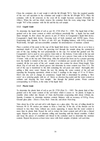 16
Clean the container, dry it and weigh it with the lid (Weight 'W1'). Take the required quantity
of the wet soil specimen in the container and weigh it with the lid (Weight 'W2'). Place the
container, with its lid removed, in the oven till its weight becomes constant (Normally for
24hrs.). When the soil has dried, remove the container from the oven, using tongs. Find the
weight 'W3' of the container with the lid and the dry soil sample.
3.3.2 Liquid Limit
To determine the liquid limit of soil as per IS: 2720 (Part 5) - 1985. The liquid limit of fine-
grained soil is the water content at which soil behaves practically like a liquid, but has small
shear strength. Its flow closes the groove in just 25 blows in Casagrande’s liquid limit device.
Casagrande’s liquid limit device. Grooving tools of both standard and ASTM types, Oven,
Evaporating dish, Spatula, IS Sieve of size 425 µm, Weighing balance, with 0.01g accuracy,
Wash bottle, Air-tight and non-corrodible container for determination of moisture content
Place a portion of the paste in the cup of the liquid limit device. Level the mix so as to have a
maximum depth of 1cm. Draw the grooving tool through the sample along the symmetrical
axis of the cup, holding the tool perpendicular to the cup. For normal fine grained soil: The
Casagrande's tool is used to cut a groove 2mm wide at the bottom, 11mm wide at the top and
8mm deep. For sandy soil: The ASTM tool is used to cut a groove 2mm wide at the bottom,
13.6mm wide at the top and 10mm deep. After the soil pat has been cut by a proper grooving
tool, the handle is rotated at the rate of about 2 revolutions per second and the no. of blows
counted, till the two parts of the soil sample come into contact for about 10mm length. Take
about 10g of soil near the closed groove and determine its water content (see Para 5.1). The
soil of the cup is transferred to the dish containing the soil paste and mixed thoroughly after
adding a little more water. Repeat the test. By altering the water content of the soil and
repeating the foregoing operations, obtain at least 5 readings in the range of 15 to 35 blows.
Don’t mix dry soil to change its consistency. Liquid limit is determined by plotting a ‘flow
curve’ on a semi-log graph, with no. of blows as abscissa (log scale) and the water content as
ordinate and drawing the best straight line through the plotted points. Water content
corresponding to 25 blows, is the value of the liquid limit.
3.3.3 Plastic Limit
To determine the plastic limit of soil as per IS: 2720 (Part 5) - 1985. The plastic limit of fine-
grained soil is the water content of the soil below which it ceases to be plastic. It begins to
crumble when rolled into threads of 3mm dia.Porcelain evaporating dish about 120mm dia.
Spatula, Container to determine moisture content, Balance, with an accuracy of 0.01g, Oven,
Ground glass plate - 20cm x 15cm, Rod - 3mm dia. and about 10cm long
Take about 8g of the soil and roll it with fingers on a glass plate. The rate of rolling should be
between 80 to 90 strokes per minute to form a 3mm dia. If the dia. of the threads can be
reduced to less than 3mm, without any cracks appearing, it means that the water content is
more than its plastic limit. Knead the soil to reduce the water content and roll it into a thread
again. Repeat the process of alternate rolling and kneading until the thread crumbles. Collect
and keep the pieces of crumbled soil thread in the container used to determine the moisture
content. Repeat the process at least twice more with fresh samples of plastic soil each time.
 
