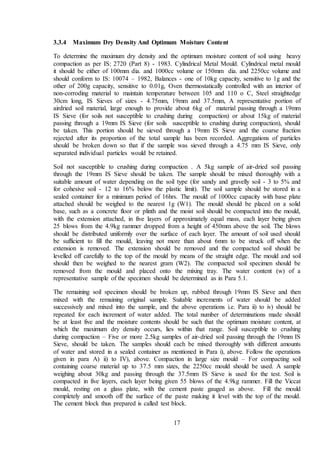 17
3.3.4 Maximum Dry Density And Optimum Moisture Content
To determine the maximum dry density and the optimum moisture content of soil using heavy
compaction as per IS: 2720 (Part 8) - 1983. Cylindrical Metal Mould. Cylindrical metal mould
it should be either of 100mm dia. and 1000cc volume or 150mm dia. and 2250cc volume and
should conform to IS: 10074 – 1982, Balances - one of 10kg capacity, sensitive to 1g and the
other of 200g capacity, sensitive to 0.01g, Oven thermostatically controlled with an interior of
non-corroding material to maintain temperature between 105 and 110 o C, Steel straightedge
30cm long, IS Sieves of sizes - 4.75mm, 19mm and 37.5mm, A representative portion of
airdried soil material, large enough to provide about 6kg of material passing through a 19mm
IS Sieve (for soils not susceptible to crushing during compaction) or about 15kg of material
passing through a 19mm IS Sieve (for soils susceptible to crushing during compaction), should
be taken. This portion should be sieved through a 19mm IS Sieve and the coarse fraction
rejected after its proportion of the total sample has been recorded. Aggregations of particles
should be broken down so that if the sample was sieved through a 4.75 mm IS Sieve, only
separated individual particles would be retained.
Soil not susceptible to crushing during compaction . A 5kg sample of air-dried soil passing
through the 19mm IS Sieve should be taken. The sample should be mixed thoroughly with a
suitable amount of water depending on the soil type (for sandy and gravelly soil - 3 to 5% and
for cohesive soil - 12 to 16% below the plastic limit). The soil sample should be stored in a
sealed container for a minimum period of 16hrs. The mould of 1000cc capacity with base plate
attached should be weighed to the nearest 1g (W1). The mould should be placed on a solid
base, such as a concrete floor or plinth and the moist soil should be compacted into the mould,
with the extension attached, in five layers of approximately equal mass, each layer being given
25 blows from the 4.9kg rammer dropped from a height of 450mm above the soil. The blows
should be distributed uniformly over the surface of each layer. The amount of soil used should
be sufficient to fill the mould, leaving not more than about 6mm to be struck off when the
extension is removed. The extension should be removed and the compacted soil should be
levelled off carefully to the top of the mould by means of the straight edge. The mould and soil
should then be weighed to the nearest gram (W2). The compacted soil specimen should be
removed from the mould and placed onto the mixing tray. The water content (w) of a
representative sample of the specimen should be determined as in Para 5.1.
The remaining soil specimen should be broken up, rubbed through 19mm IS Sieve and then
mixed with the remaining original sample. Suitable increments of water should be added
successively and mixed into the sample, and the above operations i.e. Para ii) to iv) should be
repeated for each increment of water added. The total number of determinations made should
be at least five and the moisture contents should be such that the optimum moisture content, at
which the maximum dry density occurs, lies within that range. Soil susceptible to crushing
during compaction – Five or more 2.5kg samples of air-dried soil passing through the 19mm IS
Sieve, should be taken. The samples should each be mixed thoroughly with different amounts
of water and stored in a sealed container as mentioned in Para i), above. Follow the operations
given in para A) ii) to IV), above. Compaction in large size mould – For compacting soil
containing coarse material up to 37.5 mm sizes, the 2250cc mould should be used. A sample
weighing about 30kg and passing through the 37.5mm IS Sieve is used for the test. Soil is
compacted in five layers, each layer being given 55 blows of the 4.9kg rammer. Fill the Viccat
mould, resting on a glass plate, with the cement paste gauged as above. Fill the mould
completely and smooth off the surface of the paste making it level with the top of the mould.
The cement block thus prepared is called test block.
 