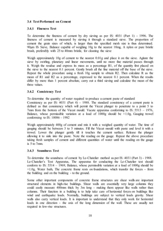 18
3.4 Test Performed on Cement
3.4.1 Fineness Test
To determine the fineness of cement by dry sieving as per IS: 4031 (Part 1) - 1996. The
fineness of cement is measured by sieving it through a standard sieve. The proportion of
cement the grain sizes of which, is larger than the specified mesh size is thus determined.
90µm IS Sieve, Balance capable of weighing 10g to the nearest 10mg, A nylon or pure bristle
brush, preferably with 25 to 40mm bristle, for cleaning the sieve
Weigh approximately 10g of cement to the nearest 0.01g and place it on the sieve. Agitate the
sieve by swirling, planetary and linear movements, until no more fine material passes through
it. Weigh the residue and express its mass as a percentage R1, of the quantity first placed on
the sieve to the nearest 0.1 percent. Gently brush all the fine material off the base of the sieve.
Repeat the whole procedure using a fresh 10g sample to obtain R2. Then calculate R as the
mean of R1 and R2 as a percentage, expressed to the nearest 0.1 percent. When the results
differ by more than 1 percent absolute, carry out a third sieving and calculate the mean of the
three values.
3.4.2 Consistency Test
To determine the quantity of water required to produce a cement paste of standard
Consistency as per IS: 4031 (Part 4) - 1988. The standard consistency of a cement paste is
defined as that consistency which will permit the Viccat plunger to penetrate to a point 5 to
7mm from the bottom of the Viccat mould. Vacate apparatus conforming to IS: 5513 – 1976,
Balance, whose permissible variation at a load of 1000g should be +1.0g, Gauging trowel
conforming to IS: 10086 – 1982
Weigh approximately 400g of cement and mix it with a weighed quantity of water. The time of
gauging should be between 3 to 5 minutes. Fill the Viccat mould with paste and level it with a
trowel. Lower the plunger gently till it touches the cement surface. Release the plunger
allowing it to sink into the paste. Note the reading on the gauge. Repeat the above procedure
taking fresh samples of cement and different quantities of water until the reading on the gauge
is 5 to 7mm.
3.4.3 Soundness Test
To determine the soundness of cement by Le-Chatelier method as per IS: 4031 (Part 3) - 1988.
Le-Chatelier’s Test Apparatus, The apparatus for conducting the Le-Chatelier test should
conform to IS: 5514 – 1969, Balance, whose permissible variation at a load of 1000g should be
+1.0g, Water bath, The concrete frame rests on foundations, which transfer the forces - from
the building and on the building - to the ground.
Some other important components of concrete frame structures are shear walls are important
structural elements in high-rise buildings. Shear walls are essentially very large columns they
could easily measure 400mm thick by 3m long - making them appear like walls rather than
columns. Their function in a building is to help take care of horizontal forces on buildings like
wind and earthquake loads. Normally, buildings are subject to vertical loads gravity. Shear
walls also carry vertical loads. It is important to understand that they only work for horizontal
loads in one direction - the axis of the long dimension of the wall. These are usually not
required in low-rise structures.
 