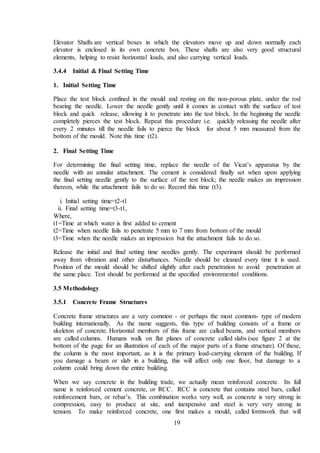 19
Elevator Shafts are vertical boxes in which the elevators move up and down normally each
elevator is enclosed in its own concrete box. These shafts are also very good structural
elements, helping to resist horizontal loads, and also carrying vertical loads.
3.4.4 Initial & Final Setting Time
1. Initial Setting Time
Place the test block confined in the mould and resting on the non-porous plate, under the rod
bearing the needle. Lower the needle gently until it comes in contact with the surface of test
block and quick release, allowing it to penetrate into the test block. In the beginning the needle
completely pierces the test block. Repeat this procedure i.e. quickly releasing the needle after
every 2 minutes till the needle fails to pierce the block for about 5 mm measured from the
bottom of the mould. Note this time (t2).
2. Final Setting Time
For determining the final setting time, replace the needle of the Vicat’s apparatus by the
needle with an annular attachment. The cement is considered finally set when upon applying
the final setting needle gently to the surface of the test block; the needle makes an impression
thereon, while the attachment fails to do so. Record this time (t3).
i. Initial setting time=t2-t1
ii. Final setting time=t3-t1,
Where,
t1=Time at which water is first added to cement
t2=Time when needle fails to penetrate 5 mm to 7 mm from bottom of the mould
t3=Time when the needle makes an impression but the attachment fails to do so.
Release the initial and final setting time needles gently. The experiment should be performed
away from vibration and other disturbances. Needle should be cleaned every time it is used.
Position of the mould should be shifted slightly after each penetration to avoid penetration at
the same place. Test should be performed at the specified environmental conditions.
3.5 Methodology
3.5.1 Concrete Frame Structures
Concrete frame structures are a very common - or perhaps the most common- type of modern
building internationally. As the name suggests, this type of building consists of a frame or
skeleton of concrete. Horizontal members of this frame are called beams, and vertical members
are called columns. Humans walk on flat planes of concrete called slabs (see figure 2 at the
bottom of the page for an illustration of each of the major parts of a frame structure). Of these,
the column is the most important, as it is the primary load-carrying element of the building. If
you damage a beam or slab in a building, this will affect only one floor, but damage to a
column could bring down the entire building.
When we say concrete in the building trade, we actually mean reinforced concrete. Its full
name is reinforced cement concrete, or RCC. RCC is concrete that contains steel bars, called
reinforcement bars, or rebar’s. This combination works very well, as concrete is very strong in
compression, easy to produce at site, and inexpensive and steel is very very strong in
tension. To make reinforced concrete, one first makes a mould, called formwork that will
 
