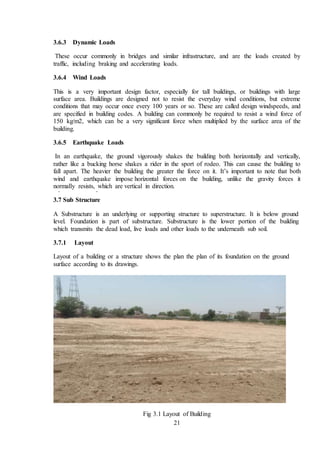 21
3.6.3 Dynamic Loads
These occur commonly in bridges and similar infrastructure, and are the loads created by
traffic, including braking and accelerating loads.
3.6.4 Wind Loads
This is a very important design factor, especially for tall buildings, or buildings with large
surface area. Buildings are designed not to resist the everyday wind conditions, but extreme
conditions that may occur once every 100 years or so. These are called design windspeeds, and
are specified in building codes. A building can commonly be required to resist a wind force of
150 kg/m2, which can be a very significant force when multiplied by the surface area of the
building.
3.6.5 Earthquake Loads
In an earthquake, the ground vigorously shakes the building both horizontally and vertically,
rather like a bucking horse shakes a rider in the sport of rodeo. This can cause the building to
fall apart. The heavier the building the greater the force on it. It’s important to note that both
wind and earthquake impose horizontal forces on the building, unlike the gravity forces it
normally resists, which are vertical in direction.
3.7 Sub Structure
A Substructure is an underlying or supporting structure to superstructure. It is below ground
level. Foundation is part of substructure. Substructure is the lower portion of the building
which transmits the dead load, live loads and other loads to the underneath sub soil.
3.7.1 Layout
Layout of a building or a structure shows the plan the plan of its foundation on the ground
surface according to its drawings.
Fig 3.1 Layout of Building
 
