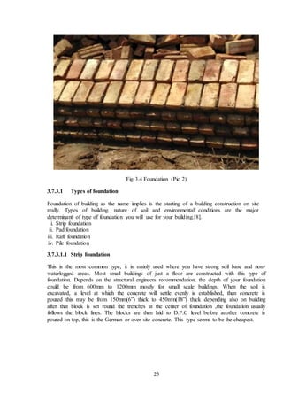 23
Fig 3.4 Foundation (Pic 2)
3.7.3.1 Types of foundation
Foundation of building as the name implies is the starting of a building construction on site
really. Types of building, nature of soil and environmental conditions are the major
determinant of type of foundation you will use for your building.[8].
i. Strip foundation
ii. Pad foundation
iii. Raft foundation
iv. Pile foundation
3.7.3.1.1 Strip foundation
This is the most common type, it is mainly used where you have strong soil base and non-
waterlogged areas. Most small buildings of just a floor are constructed with this type of
foundation. Depends on the structural engineers recommendation, the depth of your foundation
could be from 600mm to 1200mm mostly for small scale buildings. When the soil is
excavated, a level at which the concrete will settle evenly is established, then concrete is
poured this may be from 150mm(6”) thick to 450mm(18”) thick depending also on building
after that block is set round the trenches at the center of foundation ,the foundation usually
follows the block lines. The blocks are then laid to D.P.C level before another concrete is
poured on top, this is the German or over site concrete. This type seems to be the cheapest.
 