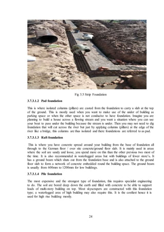 24
Fig 3.5 Strip Foundation
3.7.3.1.2 Pad foundation
This is where isolated columns (pillars) are casted from the foundation to carry a slab at the top
of the ground. This is mostly used when you want to make use of the under of building as
parking space or when the other space is not conducive to have foundation. Imagine you are
planning to build a house across a flowing stream and you want a situation where you can use
your boat to pass under the building because the stream is under. Then you may not need to dig
foundation that will cut across the river but just by applying columns (pillars) at the edge of the
river like a bridge, this columns are thus isolated and there foundations are referred to as pad.
3.7.3.1.3 Raft foundation
This is where you have concrete spread around your building from the base of foundation all
through to the German floor / over site concrete/ground floor slab. It is mainly used in areas
where the soil are sandy and loose, you spend more on this than the other previous two most of
the time. It is also recommended in waterlogged areas but with buildings of fewer store’s. It
has a ground beam which shuts out from the foundation base and is also attached to the ground
floor slab to form a network of concrete embedded round the building space. The ground beam
is usually from 600mm to 1200mm for low buildings.
3.7.3.1.4 Pile foundation
The most expensive and the strongest type of foundation, this requires specialist engineering
to do. The soil are bored deep down the earth and filled with concrete to be able to support
loads of multi-story building on top. Most skyscrapers are constructed with this foundation
type; a waterlogged area of high building may also require this. It is the costliest hence it is
used for high rise building mostly.
 