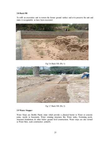 25
3.8 Back Fill
To refill an excavation unit to restore the former ground surface and or to preserve the unit and
make it recognizable as have been excavated.
Fig 3.6 Back Fill (Pic 1)
Fig 3.7 Back Fill (Pic 2)
3.9 Water Stopper
Water Stops are flexible Plastic strips which provide a physical barrier to Water at concrete
joints, mostly in basements, Water retaining structures like Water tanks, Swimming pools,
structural foundations & other below ground level constructions. Water stops are also termed
as Water Bars, seals construction joints[9].
 