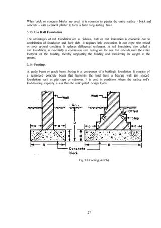 27
When brick or concrete blocks are used, it is common to plaster the entire surface - brick and
concrete - with a cement plaster to form a hard, long-lasting finish.
3.13 Use Raft Foundation
The advantages of raft foundation are as follows, Raft or mat foundation is economic due to
combination of foundation and floor slab. It requires little excavation. It can cope with mixed
or poor ground condition. It reduces differential settlement. A raft foundation, also called a
mat foundation, is essentially a continuous slab resting on the soil that extends over the entire
footprint of the building, thereby supporting the building and transferring its weight to the
ground.
3.14 Footings
A grade beam or grade beam footing is a component of a building's foundation. It consists of
a reinforced concrete beam that transmits the load from a bearing wall into spaced
foundations such as pile caps or caissons. It is used in conditions where the surface soil’s
load-bearing capacity is less than the anticipated design loads
Fig 3.8 Footing(sketch)
 