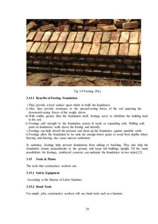 28
Fig 3.9 Footing (Pic)
3.14.1 Benefits of Footing Foundation
i.They provide a level surface upon which to build the foundation.
ii.Also, they provide resistance to the upward-acting forces of the soil opposing the
downward-acting forces of the weight above.
iii.With widths greater than the foundation itself, footings serve to distribute the building load
to the soil.
iv.Footings add strength to the foundation system in weak or expanding soils. Shifting soils
push on foundation walls above the footing and laterally.
v.Footings can help absorb the pressure and shore up the foundation against unstable earth.
vi.Footings allow the foundation to be sunk far enough below grade to avoid frost depths where
heaving and thawing also cause uneven settlement.
In summary, footings help prevent foundations from sinking or buckling. They also help the
foundation remain perpendicular to the ground, and keep tall buildings upright. Of the many
possibilities for footings, reinforced concrete can underpin the foundation in two styles[12].
3.15 Tools & Plants
The tools that construction workers use
3.15.1 Safety Equipment
According to the Bureau of Labor Statistics.
3.15.2 Hand Tools
For simple jobs, construction workers will use hand tools such as a hammer.
 