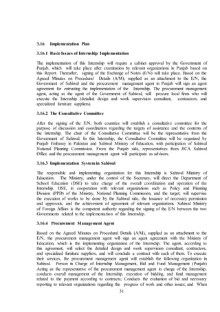 31
3.16 Implementation Plan
3.16.1 Basic Issues of Internship Implementation
The implementation of this Internship will require a cabinet approval by the Government of
Punjab, which will take place after examination by relevant organizations in Punjab based on
this Report. Thereafter, signing of the Exchange of Notes (E/N) will take place. Based on the
Agreed Minutes on Procedural Details (A/M), supplied as an attachment to the E/N, the
Government of Sahiwal and the procurement management agent in Punjab will sign an agent
agreement for entrusting the implementation of the Internship. The procurement management
agent, acting as the agent of the Government of Sahiwal, will procure local firms who will
execute the Internship (detailed design and work supervision consultant, contractors, and
specialized furniture suppliers).
3.16.2 The Consultative Committee
After the signing of the E/N, both countries will establish a consultative committee for the
purpose of discussion and coordination regarding the targets of assistance and the contents of
the Internship. The chair of the Consultative Committee will be the representative from the
Government of Sahiwal. In this Internship, the Consultative Committee will be organized by
Punjab Embassy in Pakistan and Sahiwal Ministry of Education, with participation of Sahiwal
National Planning Commission. From the Punjab side, representatives from JICA Sahiwal
Office and the procurement management agent will participate as advisors.
3.16.3 Implementation System in Sahiwal
The responsible and implementing organization for this Internship is Sahiwal Ministry of
Education. The Ministry, under the control of the Secretary, will direct the Department of
School Education (DSE) to take charge of the overall coordination and operation of the
Internship. DSE, in cooperation with relevant organizations such as Policy and Planning
Division (PPD) of the Ministry, National Planning Commission, and the target, will supervise
the execution of works to be done by the Sahiwal side, the issuance of necessary permission
and approvals, and the achievement of agreement of relevant organizations. Sahiwal Ministry
of Foreign Affairs is the competent authority regarding the signing of the E/N between the two
Governments related to the implementation of this Internship.
3.16.4 Procurement Management Agent
Based on the Agreed Minutes on Procedural Details (A/M), supplied as an attachment to the
E/N, the procurement management agent will sign an agent agreement with the Ministry of
Education, which is the implementing organization of the Internship. The agent, according to
this agreement, will select the detailed design and work supervision consultant, contractors,
and specialized furniture suppliers, and will conclude a contract with each of them. To execute
their services, the procurement management agent will establish the following organization in
Sahiwal. Person in Charge of Internship Management, Bid and Fund Management (Punjab)
Acting as the representative of the procurement management agent in charge of the Internship,
conducts overall management of the Internship, execution of bidding, and fund management
related to the payment according to contracts; Conducts the evaluation of bid and necessary
reporting to relevant organizations regarding the progress of work and other issues; and When
 