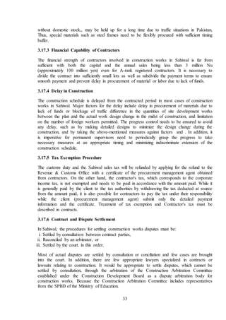 33
without domestic stock,, may be held up for a long time due to traffic situations in Pakistan,
Thus, special materials such as steel frames need to be flexibly procured with sufficient timing
buffer.
3.17.3 Financial Capability of Contractors
The financial strength of contractors involved in construction works in Sahiwal is far from
sufficient with both the capital and the annual sales being less than 3 million Nu
(approximately 100 million yen) even for A-rank registered contractors. It is necessary to
divide the contract into sufficiently small lots as well as subdivide the payment terms to ensure
smooth payment and prevent delay in procurement of material or labor due to lack of funds.
3.17.4 Delay in Construction
The construction schedule is delayed from the contracted period in most cases of construction
works in Sahiwal. Major factors for the delay include delay in procurement of materials due to
lack of funds or blockage of traffic difference in the quantities of site development works
between the plan and the actual work design change in the midst of construction, and limitation
on the number of foreign workers permitted. The progress control needs to be ensured to avoid
any delay, such as by making detailed designs to minimize the design change during the
construction, and by taking the above-mentioned measures against factors and . In addition, it
is imperative for permanent supervisors need to periodically grasp the progress to take
necessary measures at an appropriate timing and minimizing indiscriminate extension of the
construction schedule.
3.17.5 Tax Exemption Procedure
The customs duty and the Sahiwal sales tax will be refunded by applying for the refund to the
Revenue & Customs Office with a certificate of the procurement management agent obtained
from contractors. On the other hand, the contractor's tax, which corresponds to the corporate
income tax, is not exempted and needs to be paid in accordance with the amount paid. While it
is generally paid by the client to the tax authorities by withdrawing the tax deducted at source
from the amount paid, it is also possible for contractors to pay the tax under their responsibility
while the client (procurement management agent) submit only the detailed payment
information and the certificate. Treatment of tax exemption and Contractor's tax must be
described in contracts.
3.17.6 Contract and Dispute Settlement
In Sahiwal, the procedures for settling construction works disputes must be:
i. Settled by consultation between contract parties,
ii. Reconciled by an arbitrator, or
iii. Settled by the court. in this order.
Most of actual disputes are settled by consultation or conciliation and few cases are brought
into the court. In addition, there are few appropriate lawyers specialized in contracts or
lawsuits relating to construction. It would be appropriate to settle disputes, which cannot be
settled by consultation, through the arbitration of the Construction Arbitration Committee
established under the Construction Development Board as a dispute arbitration body for
construction works. Because the Construction Arbitration Committee includes representatives
from the SPBD of the Ministry of Education.
 