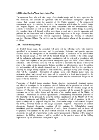 34
3.18Detailed Design/Work Supervision Plan
The consultant firms, who will take charge of the detailed design and the work supervision for
this Internship, will conclude an agreement with the procurement management agent and
execute their services under the guidance of the Punjab engineers of the procurement
management agent. In executing the services, the consultant will develop the detailed design
and prepare required bid documents in close consultation with the implementation body,
Ministry of Education, as well as in due light of the points of this outline design. In addition,
the consultant firms will dispatch resident supervisors to each site to provide supervision and
guidance for the contractors and to implement various inspections at the stage of construction,
maintaining communication with relevant organizations including the Ministry of Education
and the Education Offices. The services and the implementation scheme of the consultant are
as follows.
3.18.1 Detailed design Stage
At detailed design stage, the consultant will carry out the following works with engineers
specialized in architectural, structural, and electrical design; draftsmen; and quantity surveyors
allocated under the management of the Internship manager. Consultation on the specifications
for the detailed design: At the start of the detailed design, the contents of the outline design
will be sufficiently understood and detailed specifications will be reviewed in consultation with
the Punjab base engineer of the procurement management agent and SPBD of the Ministry of
Education. Site inspection: Each site will be surveyed to reconfirm the details of the layout
plan in the outline design (topographic features, condition on infrastructures, etc.). In addition,
the soil condition will be visually observed and, if it is considered that there is a problem in
securing the design bearing capacity of soil (150kN/m2), geological survey (plate bearing test,
etc.) will be conducted. Preparation of detailed layout plan: Building layout plans, site
reclamation plans, and external work plans will be prepared at a detail level required for the
estimation and construction of the site development works and the external work in light of the
result of the site inspection.
Preparation of detailed design drawings: Design drawings (architectural, structural, sanitary
and electrical drawings) for the respective planned facilities will be prepared at a detail level
required for the estimation and construction in conformance with the standard design of the
Ministry of Education. In the preparation, efficient execution will be ensured by making the
maximum use of the outline design and the data of the standard design of the Ministry of
Education. Preparation of technical specifications: Complementary specifications particular to
this Internship will be prepared by using the standard specifications of the Ministry of Works
& Human Settlements and SPBD in principle. Preparation of bill of quantities. A bill of
quantities (BQ) will be prepared using the data of the outline design or the standard design of
the SPBD, reviewed based on the design documents prepared. Preparation of contract
documents: Contract documents consisting of the invitation for bids(including general
conditions), particular conditions, descriptions of works, forms of contract, and bid forms will
be prepared with reference to the draft contract conditions of the outline design. The contract
documents for each lot of construction works and for procurement of furniture will be required.
Assistance for bidding: Assistance will be provided on the practical aspect of the bidding
implemented by the procurement management agent.
 