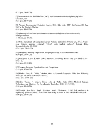 37
(8:25 pm , 04-07-20)
[7]PavementInteractive. GradationTest.(2007). http://pavementinteractive.org/index.php?title=
Gradation_Test
(9:55 pm , 12-07-20)
[8] Pakistan Environmental Protection Agency, Brick Kiln Units (PDF file) Archived 16 June
2007 at the Wayback Machine
(6:45 pm , 19-07-20)
[9]engineeringcivil.com/what-is-the-function-of-waterstops-in-joints-of-box-culverts-and-
drainage-channels.
11:30 am , 22-07-20)
[10]U.S. Department of Energy/Brookhaven National Laboratory (October 21, 2013). "Nano-
cone textures generate extremely 'robust' water-repellent surfaces". Science Daily.
Retrieved October 22, 2013
(12:45 pm , 29-07-20)
[11] Designing Buildings https://www.designingbuildings.co.uk/wiki/Substructure
(6:30 pm , 03-08-20)
[12] Weygandt; Kieso; Kimmel (2003). Financial Accounting. Susan Elbe. p. 6. ISBN 0-471-
07241-9.
(9:12 pm , 09-08-20)
[13]Compact Excavator Specifications and Comparisons
(7:35 pm , 12-08-20)
[14] Hunker, Henry L. (2000). Columbus, Ohio: A Personal Geography. Ohio State University
Press. pp. 196. ISBN 978-0-8142-0857-1.
(11:55 am , 15-08-20)
[15]Glick, Thomas F. Livesey, Steven John & Wallis, Faith (2005). Medieval Science,
Technology, and Medicine: An Encyclopedia. Routledge. ISBN 0415969301.
(1:30 pm , 18-08-20)
[16]Terzaghi, Karl; Peck, Ralph Brazelton; Mesri, Gholamreza (1996), Soil mechanics in
engineering practice (3rd ed.), New York: John Wiley & Sons, p. 386, ISBN 0-471-08658-4
(9:00 pm , 25-08-20)
 