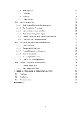 iv
3.15.4 Air Compressor 29
3.15.5 Compactor 29
3.15.6 Excavator 29
3.15.7 Concrete Mixer 30
3.16 Implementation Plan 31
3.16.1 Basic Issues of Internship Implementation 31
3.16.2 The Consultative Committee 31
3.16.3 Implementation System in Sahiwal 31
3.16.4 Procurement Management Agent 31
3.16.5 Detailed Design and Work Supervision Consultant 32
3.16.6 Contractors and Furniture Suppliers 32
3.17 Precautions in Construction and Procurement 32
3.17.1 Labor Conditions 32
3.17.2 Transportation Conditions 32
3.17.3 Financial Capability of Contractors 33
3.17.4 Delay in Construction 33
3.17.5 Tax Exemption Procedure 33
3.17.6 Contract and Dispute Settlement 33
3.18 Detailed Design/Work Supervision Plan 34
3.18.1 Detailed design Stage 34
3.18.2 Work Supervision Stage 35
CHAPTER 4- FEEDBACK & RECOMMENDATION 35
4.1 Feed Back 35
4.2 Conclusions 35
4.3 Recommendation 36
REFERENCES 36
 